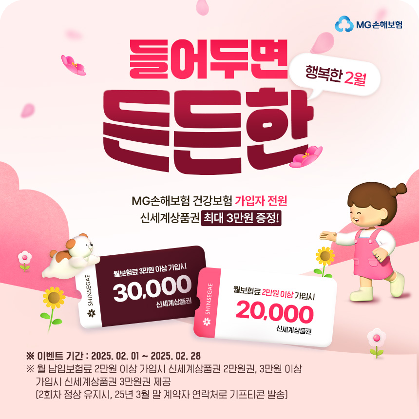 행복한 2월 들어두면 든든한 MG손해보험 건강보험 가입자 전원 신세계상품권 최대 3만원 증정!
					※이벤트 기간:2025.02.01~2025.02.28 
					※월 납입보험료 2만원 이상 가입시 신세계상품권 2만원권, 3만원 이상 가입시 신세계상품권 3만원권 제공(2회차 정상 유지시, 25년 4월 말 계약자 연락처로 기프티콘 발송)