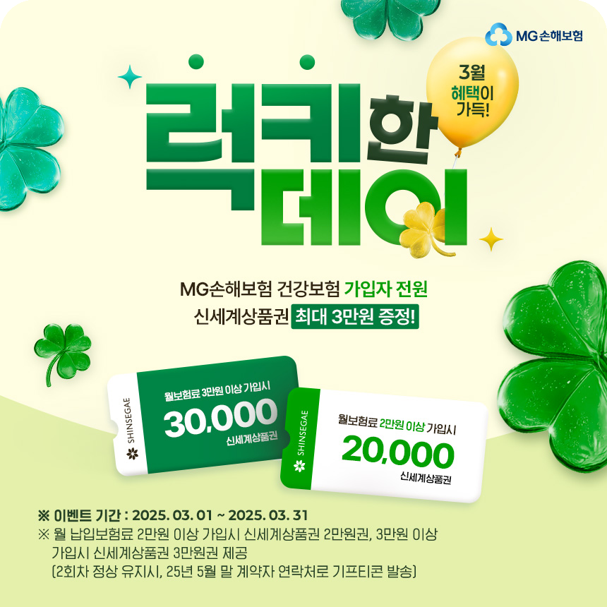[3월 혜택이 가득! 럭키한데이] MG손해보험 건강보험 가입자 전원 신세계상품권 최대 3만원 증정!
						※이벤트 기간:2025.03.01~03.31
						※월 납입보험료 2만원 이상 가입시 신세계상품권 2만원권, 3만원 이상 가입시 신세계상품권 3만원권 제공(2회차 정상 유지시, 25년 5월 말 계약자 연락처로 기프티콘 발송)